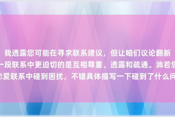 我透露您可能在寻求联系建议，但让咱们议论翻新面和健康的话题。艳羡一段联系中更迫切的是互相尊重、透露和疏通。淌若您在恋爱联系中碰到困扰，不错具体描写一下碰到了什么问题，我会奋发提供积极的建议。