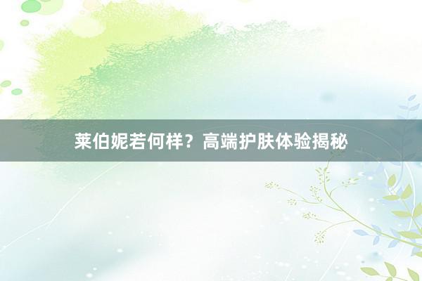 莱伯妮若何样？高端护肤体验揭秘