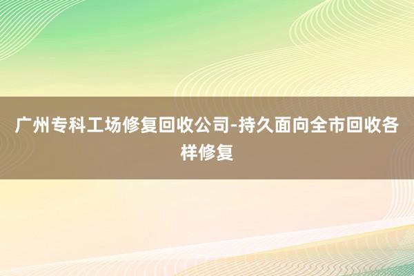 广州专科工场修复回收公司-持久面向全市回收各样修复